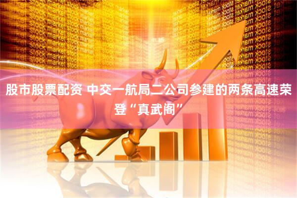 股市股票配资 中交一航局二公司参建的两条高速荣登“真武阁”