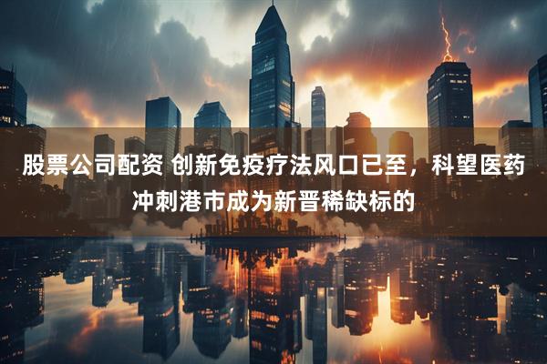 股票公司配资 创新免疫疗法风口已至，科望医药冲刺港市成为新晋稀缺标的