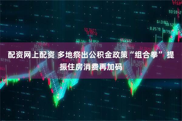 配资网上配资 多地祭出公积金政策“组合拳” 提振住房消费再加码
