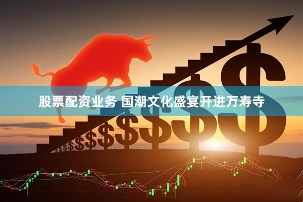 股票配资业务 国潮文化盛宴开进万寿寺