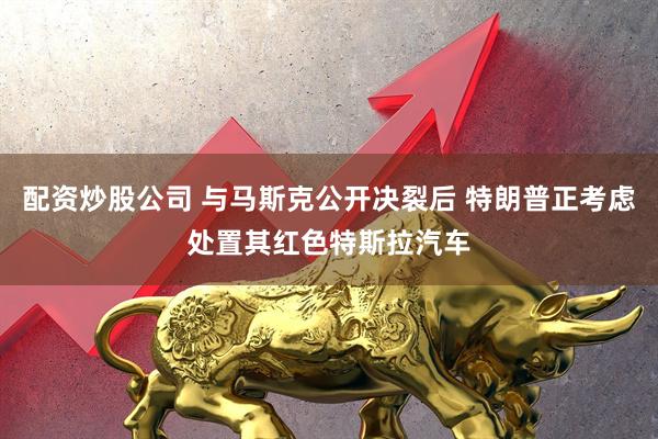 配资炒股公司 与马斯克公开决裂后 特朗普正考虑处置其红色特斯拉汽车