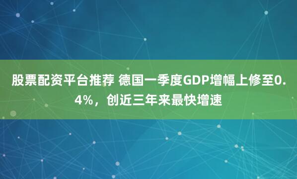 股票配资平台推荐 德国一季度GDP增幅上修至0.4%，创近三年来最快增速