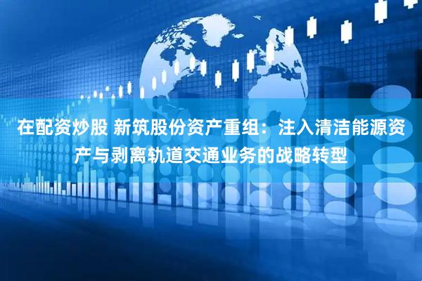 在配资炒股 新筑股份资产重组：注入清洁能源资产与剥离轨道交通业务的战略转型