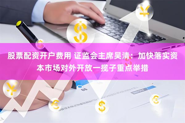 股票配资开户费用 证监会主席吴清：加快落实资本市场对外开放一揽子重点举措