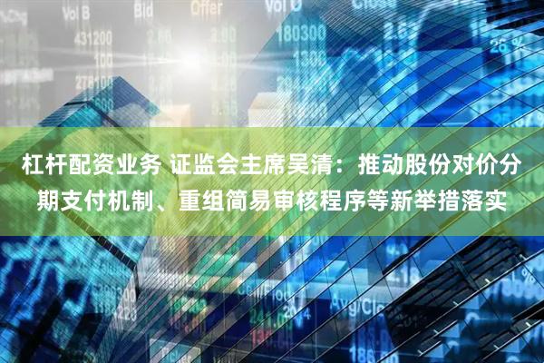 杠杆配资业务 证监会主席吴清：推动股份对价分期支付机制、重组简易审核程序等新举措落实
