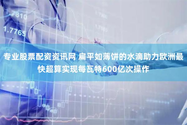专业股票配资资讯网 扁平如薄饼的水滴助力欧洲最快超算实现每瓦特600亿次操作