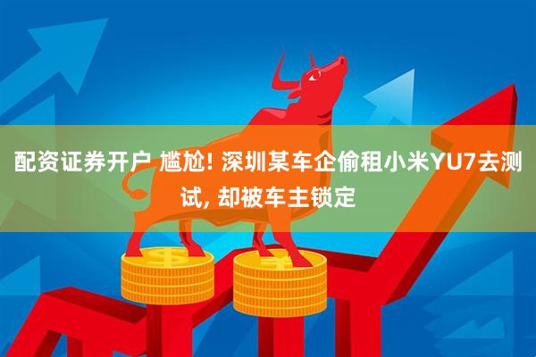 配资证券开户 尴尬! 深圳某车企偷租小米YU7去测试, 却被车主锁定