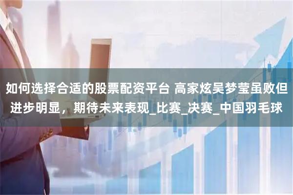 如何选择合适的股票配资平台 高家炫吴梦莹虽败但进步明显，期待未来表现_比赛_决赛_中国羽毛球