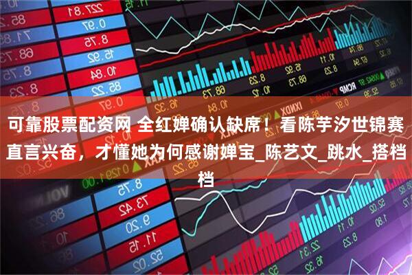 可靠股票配资网 全红婵确认缺席！看陈芋汐世锦赛直言兴奋，才懂她为何感谢婵宝_陈艺文_跳水_搭档