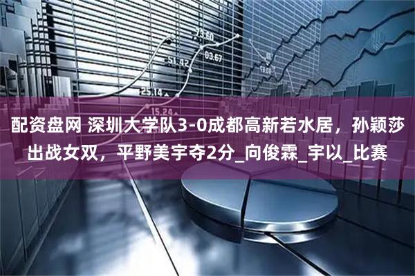 配资盘网 深圳大学队3-0成都高新若水居，孙颖莎出战女双，平野美宇夺2分_向俊霖_宇以_比赛
