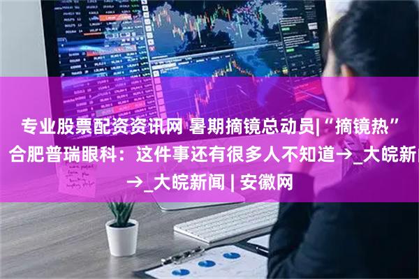 专业股票配资资讯网 暑期摘镜总动员|“摘镜热”持续升温！合肥普瑞眼科：这件事还有很多人不知道→_大皖新闻 | 安徽网