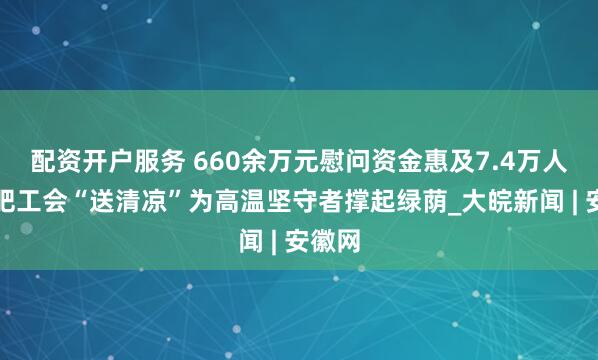 配资开户服务 660余万元慰问资金惠及7.4万人！合肥工会“送清凉”为高温坚守者撑起绿荫_大皖新闻 | 安徽网