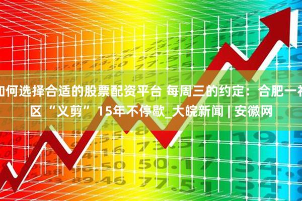 如何选择合适的股票配资平台 每周三的约定：合肥一社区 “义剪” 15年不停歇_大皖新闻 | 安徽网
