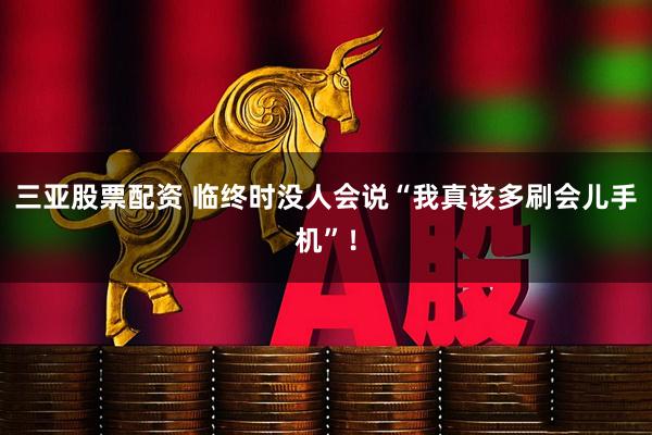 三亚股票配资 临终时没人会说“我真该多刷会儿手机”！