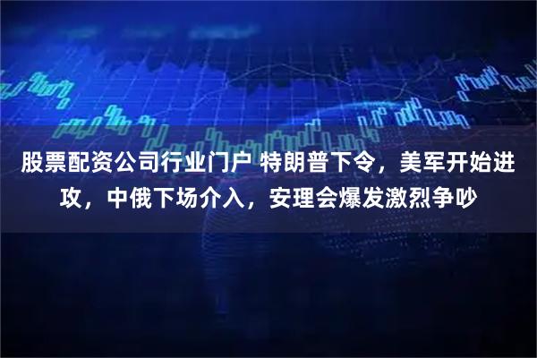 股票配资公司行业门户 特朗普下令，美军开始进攻，中俄下场介入，安理会爆发激烈争吵