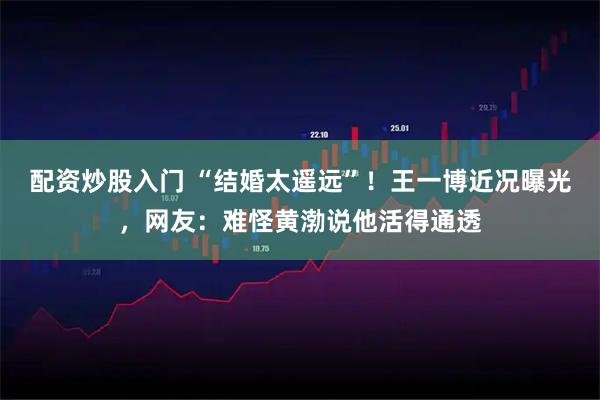 配资炒股入门 “结婚太遥远”！王一博近况曝光，网友：难怪黄渤说他活得通透