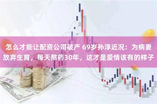 怎么才能让配资公司破产 69岁孙淳近况：为病妻放弃生育，每天熬药30年，这才是爱情该有的样子