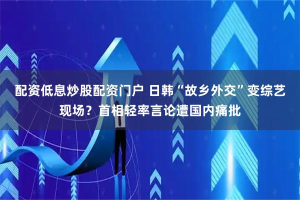 配资低息炒股配资门户 日韩“故乡外交”变综艺现场？首相轻率言论遭国内痛批