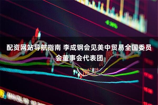 配资网站导航指南 李成钢会见美中贸易全国委员会董事会代表团